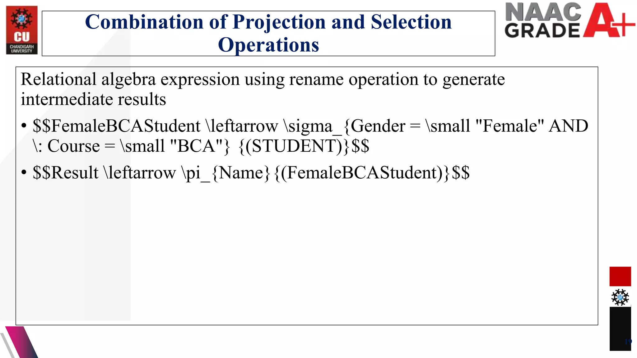 Relational algebra expression using rename operation to generate
intermediate results
• $$FemaleBCAStudent leftarrow sigma_{Gender = small "Female" AND
: Course = small "BCA"} {(STUDENT)}$$
• $$Result leftarrow pi_{Name}{(FemaleBCAStudent)}$$
19
Combination of Projection and Selection
Operations
 