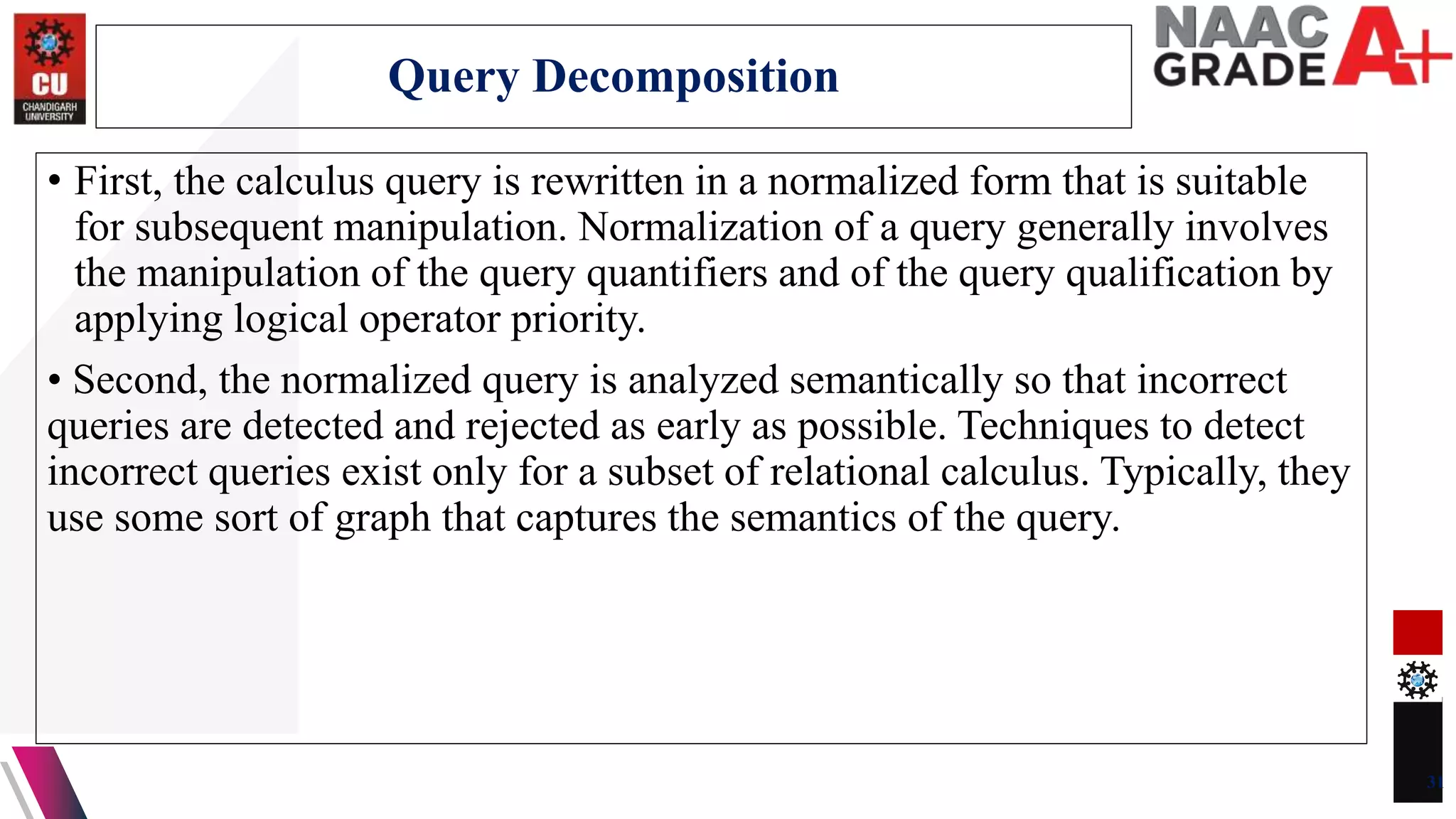 • First, the calculus query is rewritten in a normalized form that is suitable
for subsequent manipulation. Normalization of a query generally involves
the manipulation of the query quantifiers and of the query qualification by
applying logical operator priority.
• Second, the normalized query is analyzed semantically so that incorrect
queries are detected and rejected as early as possible. Techniques to detect
incorrect queries exist only for a subset of relational calculus. Typically, they
use some sort of graph that captures the semantics of the query.
31
Query Decomposition
 