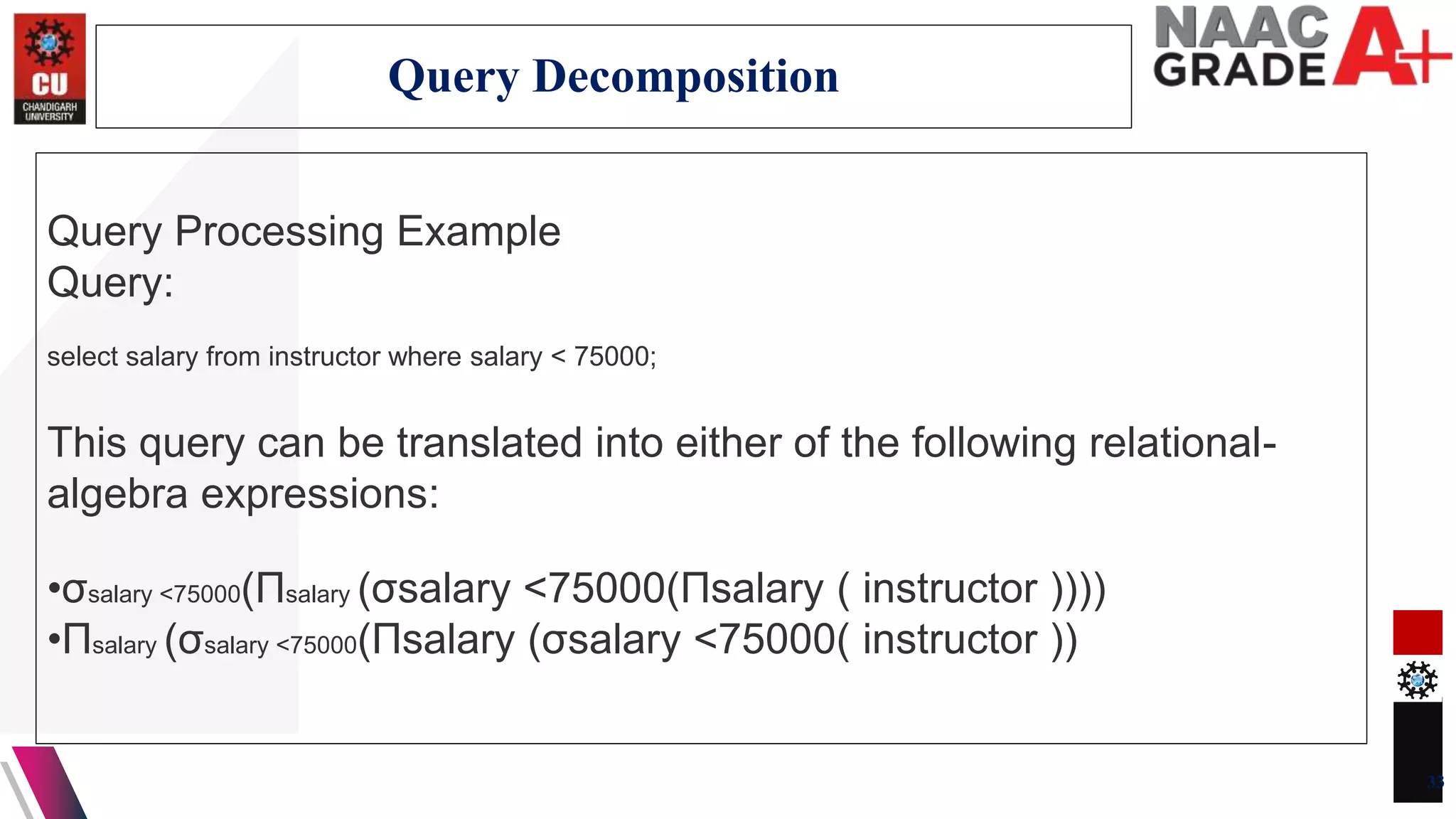 Query Processing Example
Query:
select salary from instructor where salary < 75000;
This query can be translated into either of the following relational-
algebra expressions:
•σsalary <75000(Πsalary (σsalary <75000(Πsalary ( instructor ))))
•Πsalary (σsalary <75000(Πsalary (σsalary <75000( instructor ))
33
Query Decomposition
 
