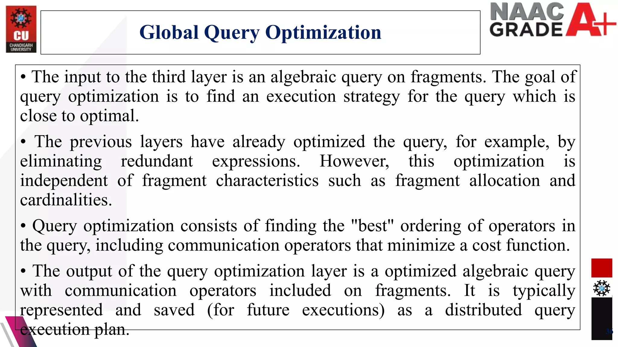 • The input to the third layer is an algebraic query on fragments. The goal of
query optimization is to find an execution strategy for the query which is
close to optimal.
• The previous layers have already optimized the query, for example, by
eliminating redundant expressions. However, this optimization is
independent of fragment characteristics such as fragment allocation and
cardinalities.
• Query optimization consists of finding the "best" ordering of operators in
the query, including communication operators that minimize a cost function.
• The output of the query optimization layer is a optimized algebraic query
with communication operators included on fragments. It is typically
represented and saved (for future executions) as a distributed query
execution plan. 36
Global Query Optimization
 