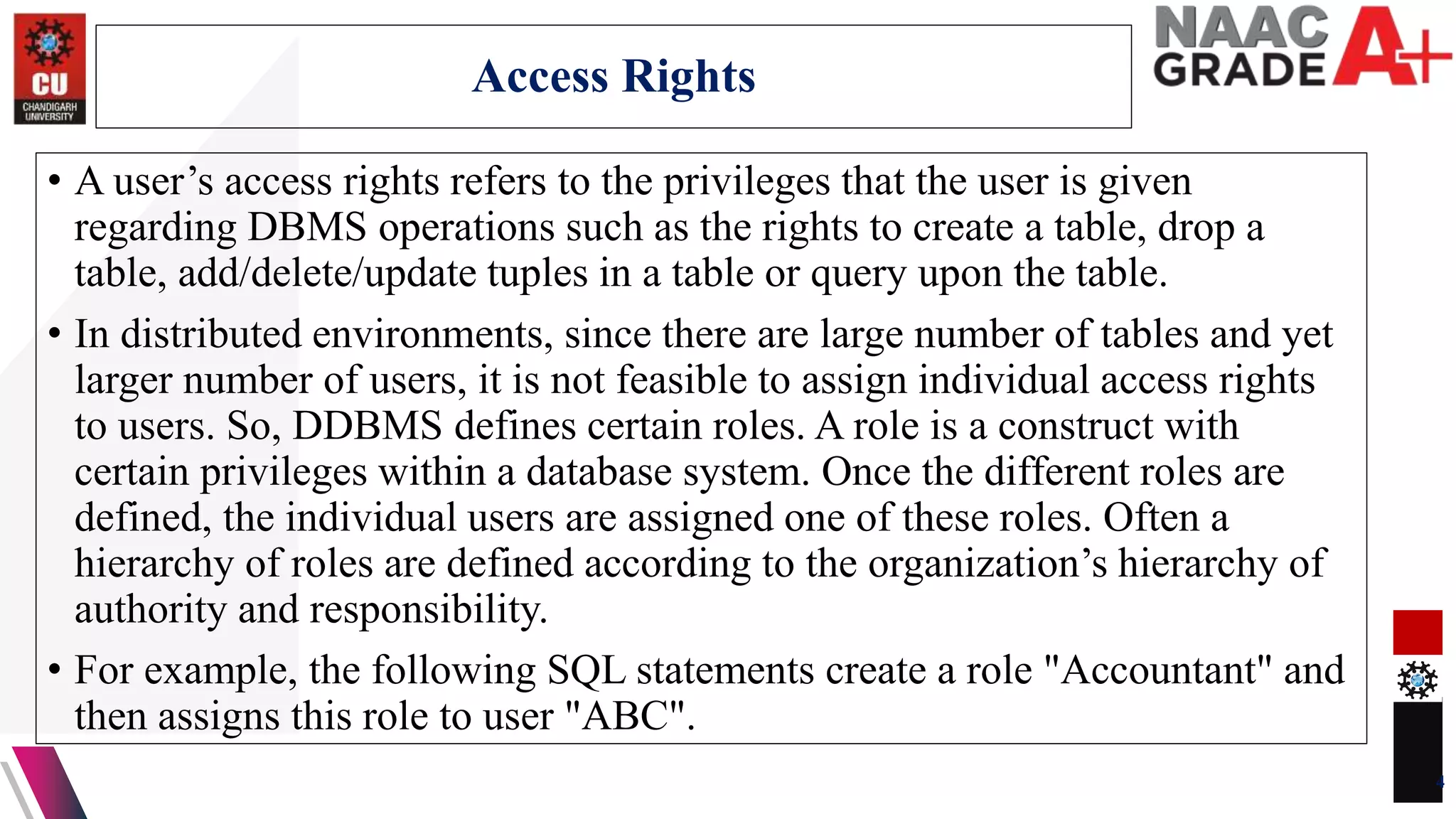 • A user’s access rights refers to the privileges that the user is given
regarding DBMS operations such as the rights to create a table, drop a
table, add/delete/update tuples in a table or query upon the table.
• In distributed environments, since there are large number of tables and yet
larger number of users, it is not feasible to assign individual access rights
to users. So, DDBMS defines certain roles. A role is a construct with
certain privileges within a database system. Once the different roles are
defined, the individual users are assigned one of these roles. Often a
hierarchy of roles are defined according to the organization’s hierarchy of
authority and responsibility.
• For example, the following SQL statements create a role "Accountant" and
then assigns this role to user "ABC".
4
Access Rights
 