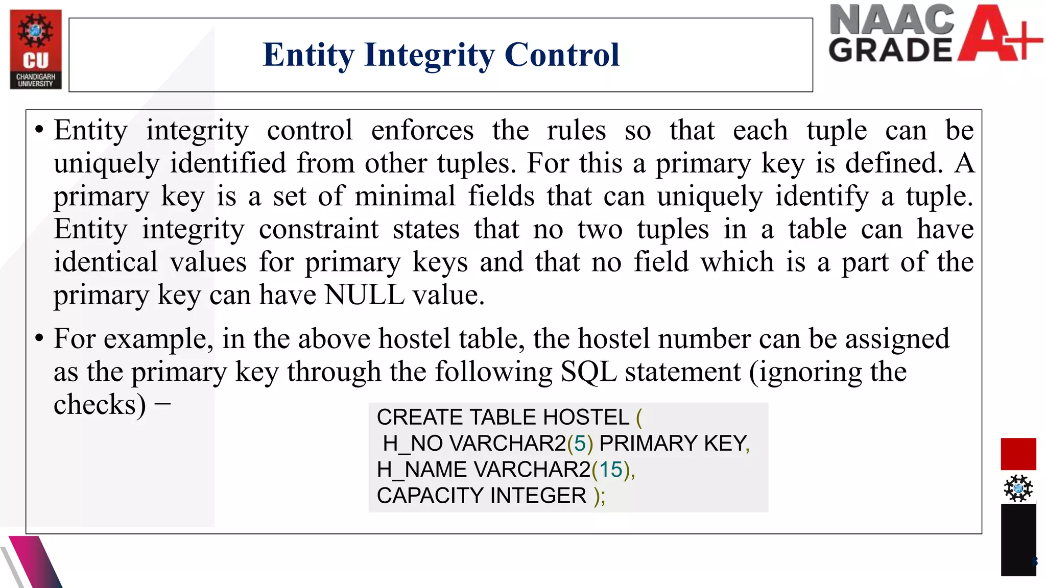 • Entity integrity control enforces the rules so that each tuple can be
uniquely identified from other tuples. For this a primary key is defined. A
primary key is a set of minimal fields that can uniquely identify a tuple.
Entity integrity constraint states that no two tuples in a table can have
identical values for primary keys and that no field which is a part of the
primary key can have NULL value.
• For example, in the above hostel table, the hostel number can be assigned
as the primary key through the following SQL statement (ignoring the
checks) −
8
Entity Integrity Control
CREATE TABLE HOSTEL (
H_NO VARCHAR2(5) PRIMARY KEY,
H_NAME VARCHAR2(15),
CAPACITY INTEGER );
 