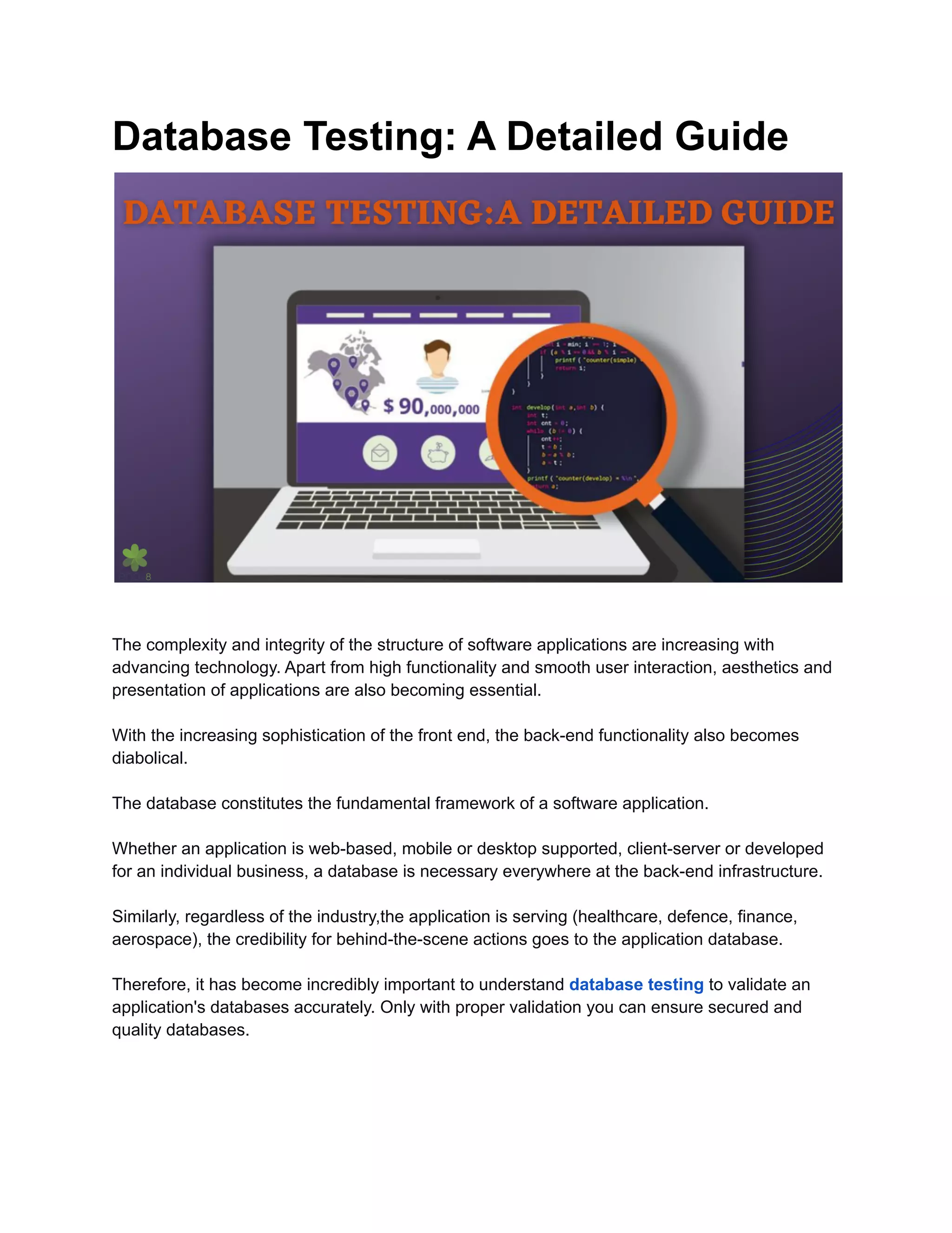 Database Testing: A Detailed Guide The complexity and integrity of the structure of software applications are increasing with advancing technology. Apart from high functionality and smooth user interaction, aesthetics and presentation of applications are also becoming essential. With the increasing sophistication of the front end, the back-end functionality also becomes diabolical. The database constitutes the fundamental framework of a software application. Whether an application is web-based, mobile or desktop supported, client-server or developed for an individual business, a database is necessary everywhere at the back-end infrastructure. Similarly, regardless of the industry,the application is serving (healthcare, defence, finance, aerospace), the credibility for behind-the-scene actions goes to the application database. Therefore, it has become incredibly important to understand database testing to validate an application's databases accurately. Only with proper validation you can ensure secured and quality databases. 