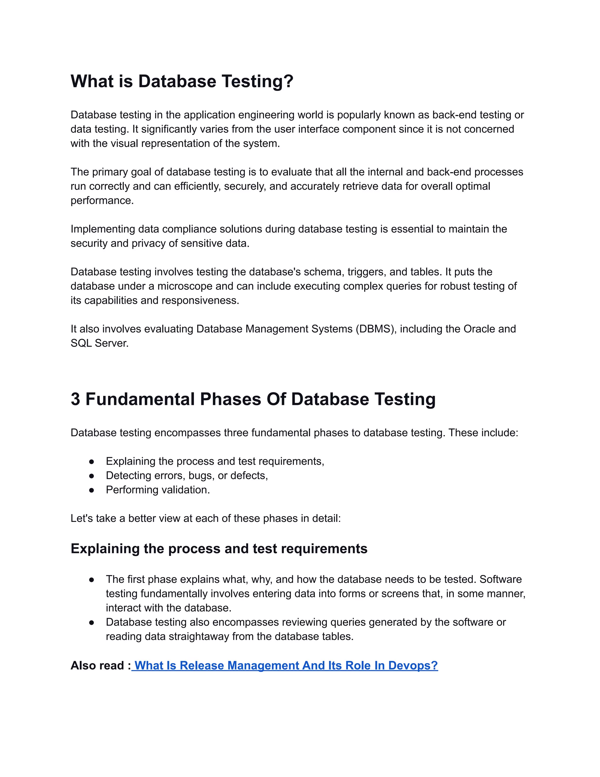 What is Database Testing? Database testing in the application engineering world is popularly known as back-end testing or data testing. It significantly varies from the user interface component since it is not concerned with the visual representation of the system. The primary goal of database testing is to evaluate that all the internal and back-end processes run correctly and can efficiently, securely, and accurately retrieve data for overall optimal performance. Implementing data compliance solutions during database testing is essential to maintain the security and privacy of sensitive data. Database testing involves testing the database's schema, triggers, and tables. It puts the database under a microscope and can include executing complex queries for robust testing of its capabilities and responsiveness. It also involves evaluating Database Management Systems (DBMS), including the Oracle and SQL Server. 3 Fundamental Phases Of Database Testing Database testing encompasses three fundamental phases to database testing. These include: ● Explaining the process and test requirements, ● Detecting errors, bugs, or defects, ● Performing validation. Let's take a better view at each of these phases in detail: Explaining the process and test requirements ● The first phase explains what, why, and how the database needs to be tested. Software testing fundamentally involves entering data into forms or screens that, in some manner, interact with the database. ● Database testing also encompasses reviewing queries generated by the software or reading data straightaway from the database tables. Also read : What Is Release Management And Its Role In Devops? 