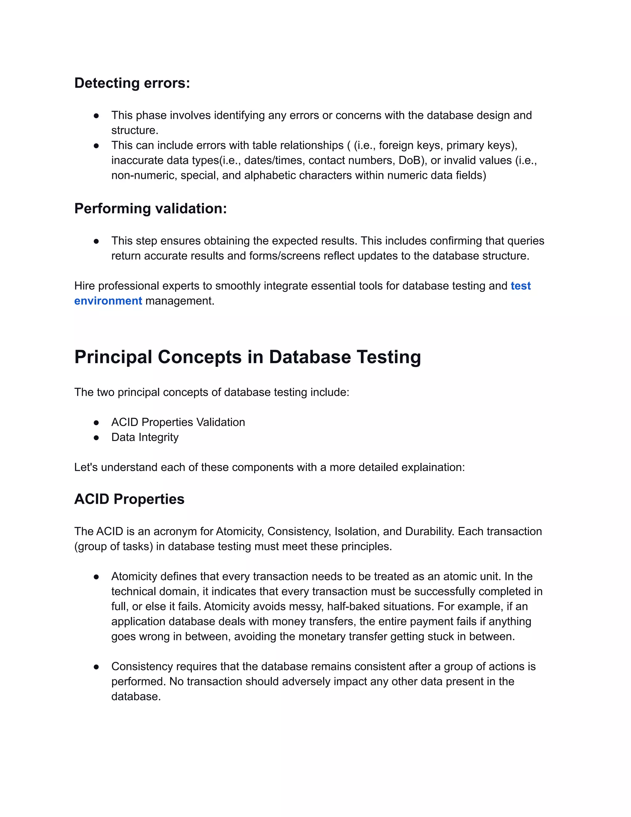 Detecting errors: ● This phase involves identifying any errors or concerns with the database design and structure. ● This can include errors with table relationships ( (i.e., foreign keys, primary keys), inaccurate data types(i.e., dates/times, contact numbers, DoB), or invalid values (i.e., non-numeric, special, and alphabetic characters within numeric data fields) Performing validation: ● This step ensures obtaining the expected results. This includes confirming that queries return accurate results and forms/screens reflect updates to the database structure. Hire professional experts to smoothly integrate essential tools for database testing and test environment management. Principal Concepts in Database Testing The two principal concepts of database testing include: ● ACID Properties Validation ● Data Integrity Let's understand each of these components with a more detailed explaination: ACID Properties The ACID is an acronym for Atomicity, Consistency, Isolation, and Durability. Each transaction (group of tasks) in database testing must meet these principles. ● Atomicity defines that every transaction needs to be treated as an atomic unit. In the technical domain, it indicates that every transaction must be successfully completed in full, or else it fails. Atomicity avoids messy, half-baked situations. For example, if an application database deals with money transfers, the entire payment fails if anything goes wrong in between, avoiding the monetary transfer getting stuck in between. ● Consistency requires that the database remains consistent after a group of actions is performed. No transaction should adversely impact any other data present in the database. 
