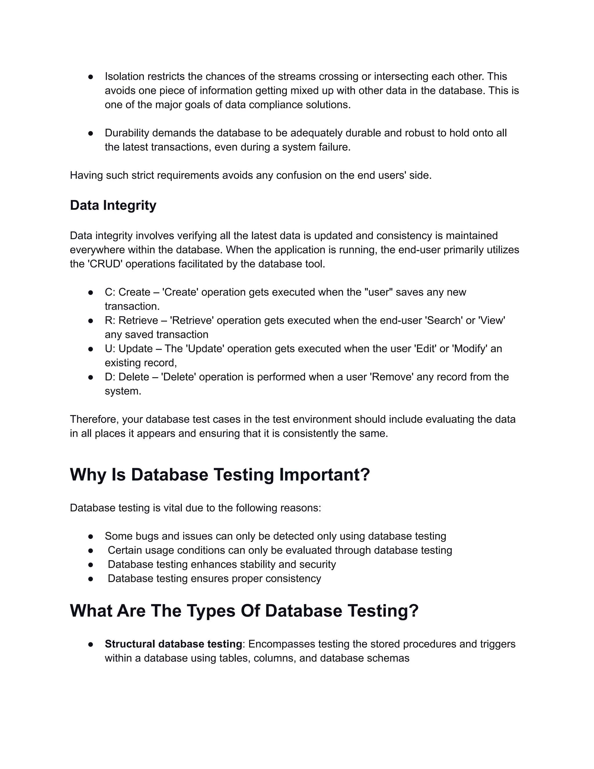 ● Isolation restricts the chances of the streams crossing or intersecting each other. This avoids one piece of information getting mixed up with other data in the database. This is one of the major goals of data compliance solutions. ● Durability demands the database to be adequately durable and robust to hold onto all the latest transactions, even during a system failure. Having such strict requirements avoids any confusion on the end users' side. Data Integrity Data integrity involves verifying all the latest data is updated and consistency is maintained everywhere within the database. When the application is running, the end-user primarily utilizes the 'CRUD' operations facilitated by the database tool. ● C: Create – 'Create' operation gets executed when the "user" saves any new transaction. ● R: Retrieve – 'Retrieve' operation gets executed when the end-user 'Search' or 'View' any saved transaction ● U: Update – The 'Update' operation gets executed when the user 'Edit' or 'Modify' an existing record, ● D: Delete – 'Delete' operation is performed when a user 'Remove' any record from the system. Therefore, your database test cases in the test environment should include evaluating the data in all places it appears and ensuring that it is consistently the same. Why Is Database Testing Important? Database testing is vital due to the following reasons: ● Some bugs and issues can only be detected only using database testing ● Certain usage conditions can only be evaluated through database testing ● Database testing enhances stability and security ● Database testing ensures proper consistency What Are The Types Of Database Testing? ● Structural database testing: Encompasses testing the stored procedures and triggers within a database using tables, columns, and database schemas 