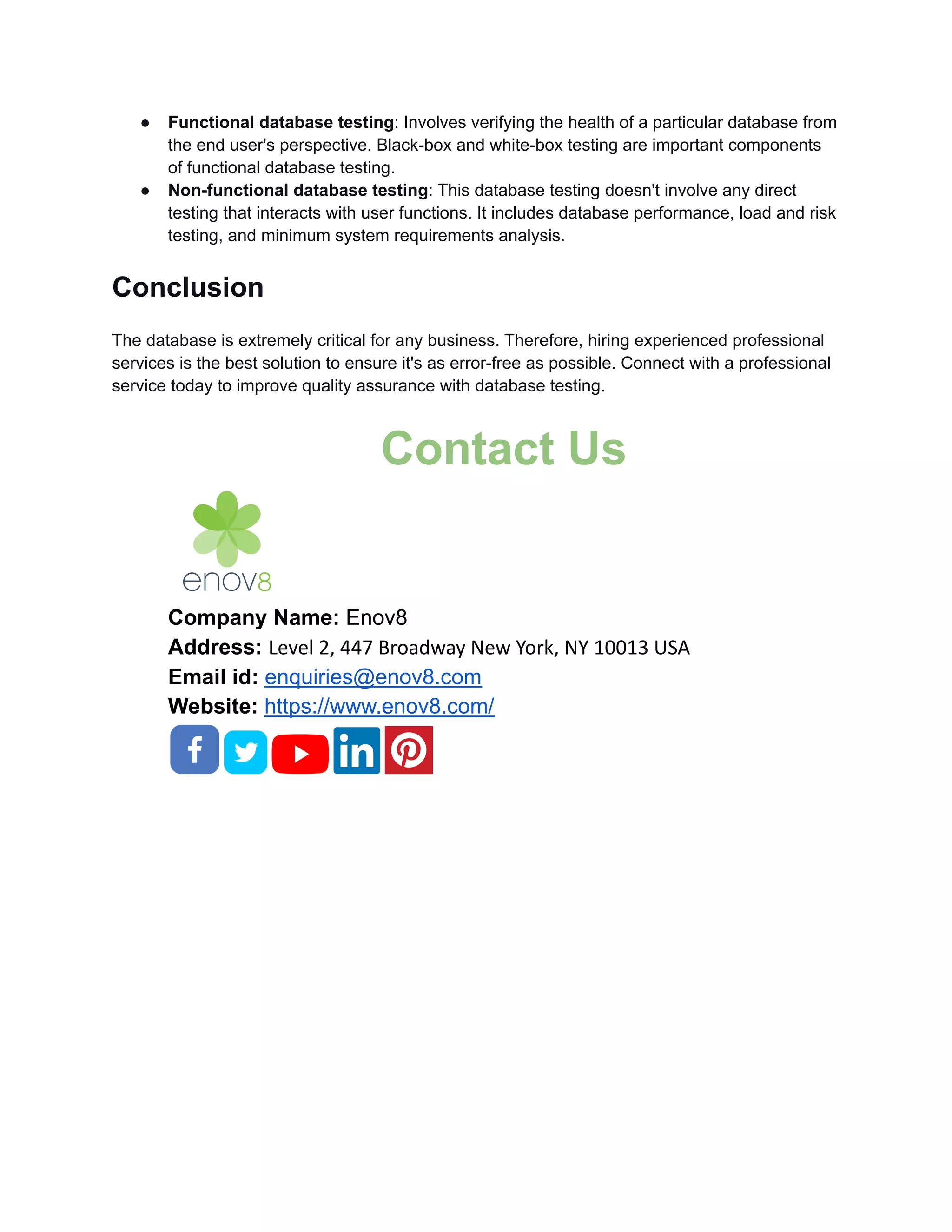 ● Functional database testing: Involves verifying the health of a particular database from the end user's perspective. Black-box and white-box testing are important components of functional database testing. ● Non-functional database testing: This database testing doesn't involve any direct testing that interacts with user functions. It includes database performance, load and risk testing, and minimum system requirements analysis. Conclusion The database is extremely critical for any business. Therefore, hiring experienced professional services is the best solution to ensure it's as error-free as possible. Connect with a professional service today to improve quality assurance with database testing. Contact Us Company Name: Enov8 Address: Level 2, 447 Broadway New York, NY 10013 USA Email id: enquiries@enov8.com Website: https://www.enov8.com/ 