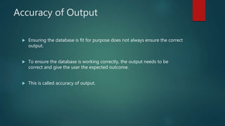 Accuracy of Output
 Ensuring the database is fit for purpose does not always ensure the correct
output.
 To ensure the database is working correctly, the output needs to be
correct and give the user the expected outcome.
 This is called accuracy of output.
 