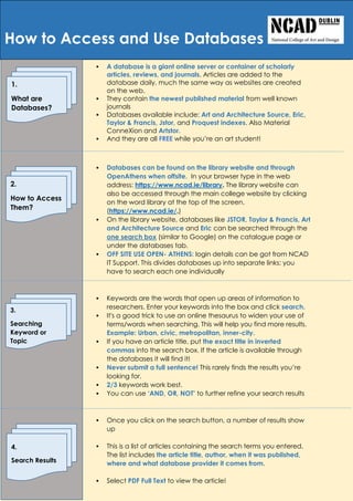  A database is a giant online server or container of scholarly
articles, reviews, and journals. Articles are added to the
database daily, much the same way as websites are created
on the web.
 They contain the newest published material from well known
journals
 Databases available include: Art and Architecture Source, Eric,
Taylor & Francis, Jstor, and Proquest indexes. Also Material
ConneXion and Artstor.
 And they are all FREE while you’re an art student!
 And
 Databases can be found on the library website and through
OpenAthens when offsite. In your browser type in the web
address: https://www.ncad.ie/library. The library website can
also be accessed through the main college website by clicking
on the word library at the top of the screen.
(https://www.ncad.ie/.)
 On the library website, databases like JSTOR, Taylor & Francis, Art
and Architecture Source and Eric can be searched through the
one search box (similar to Google) on the catalogue page or
under the databases tab.
 OFF SITE USE OPEN- ATHENS: login details can be got from NCAD
IT Support. This divides databases up into separate links: you
have to search each one individually
 Keywords are the words that open up areas of information to
researchers. Enter your keywords into the box and click search.
 It's a good trick to use an online thesaurus to widen your use of
terms/words when searching. This will help you find more results.
Example: Urban, civic, metropolitan, inner-city.
 If you have an article title, put the exact title in inverted
commas into the search box. If the article is available through
the databases it will find it!
 Never submit a full sentence! This rarely finds the results you’re
looking for.
 2/3 keywords work best.
 You can use ‘AND, OR, NOT’ to further refine your search results
 Once you click on the search button, a number of results show
up
 This is a list of articles containing the search terms you entered.
The list includes the article title, author, when it was published,
where and what database provider it comes from.
 Select PDF Full Text to view the article!
How to Access and Use Databases
1.
What are
Databases?
2.
How to Access
Them?
3.
Searching
Keyword or
Topic
4.
Search Results
 