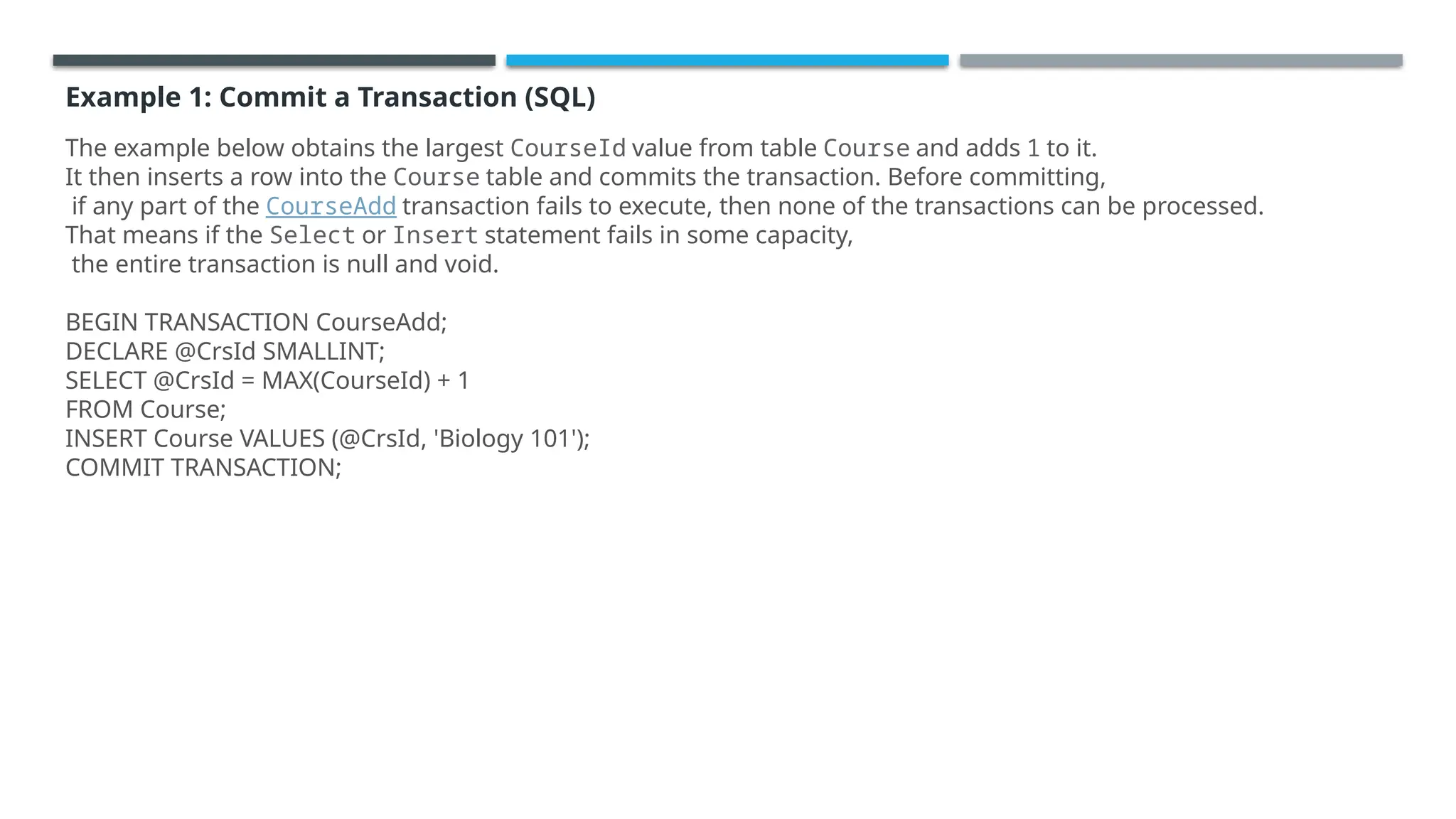 Example 1: Commit a Transaction (SQL)
The example below obtains the largest CourseId value from table Course and adds 1 to it.
It then inserts a row into the Course table and commits the transaction. Before committing,
if any part of the CourseAdd transaction fails to execute, then none of the transactions can be processed.
That means if the Select or Insert statement fails in some capacity,
the entire transaction is null and void.
BEGIN TRANSACTION CourseAdd;
DECLARE @CrsId SMALLINT;
SELECT @CrsId = MAX(CourseId) + 1
FROM Course;
INSERT Course VALUES (@CrsId, 'Biology 101');
COMMIT TRANSACTION;
 