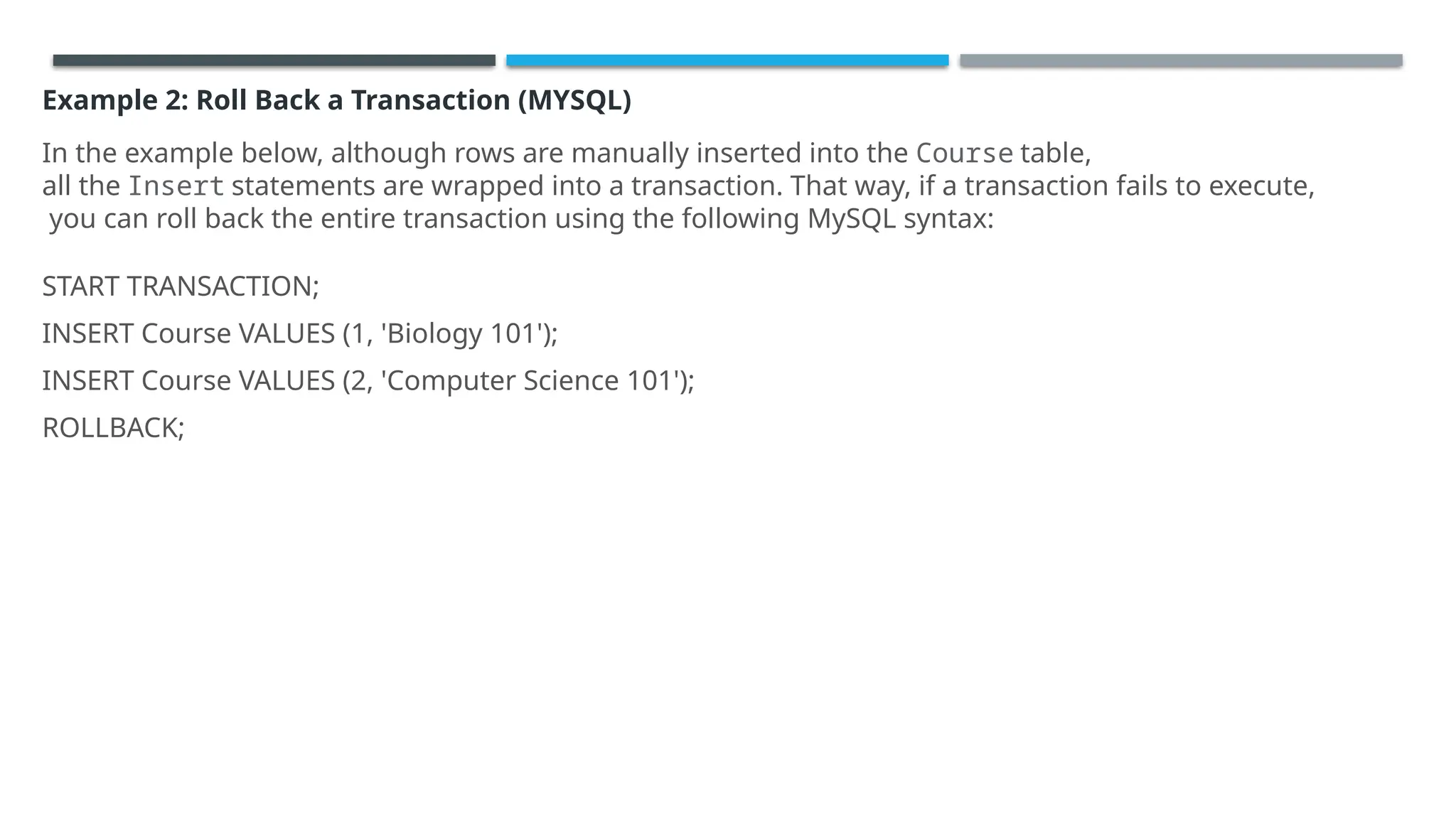 Example 2: Roll Back a Transaction (MYSQL)
In the example below, although rows are manually inserted into the Course table,
all the Insert statements are wrapped into a transaction. That way, if a transaction fails to execute,
you can roll back the entire transaction using the following MySQL syntax:
START TRANSACTION;
INSERT Course VALUES (1, 'Biology 101');
INSERT Course VALUES (2, 'Computer Science 101');
ROLLBACK;
 