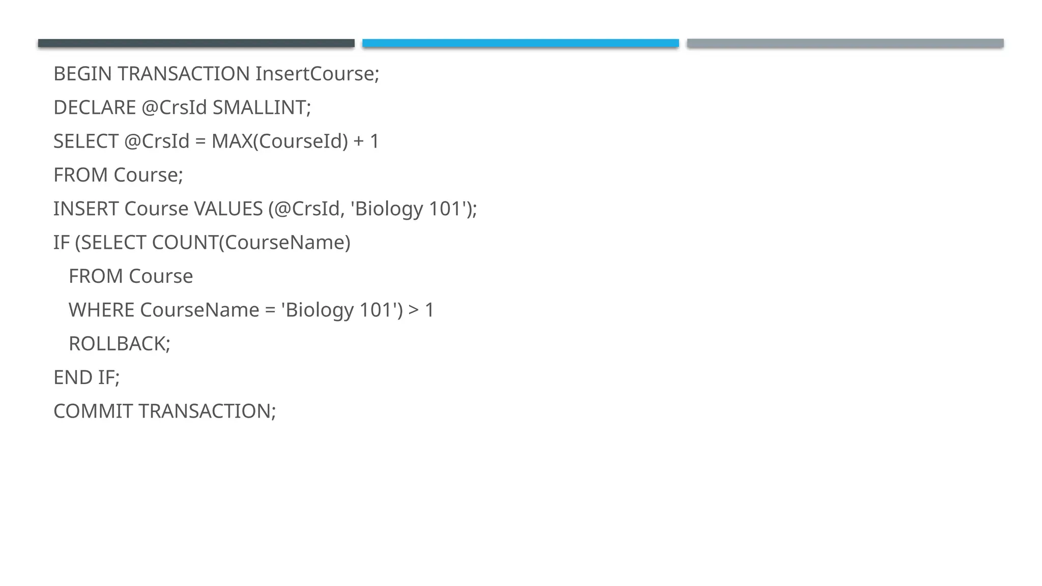 BEGIN TRANSACTION InsertCourse;
DECLARE @CrsId SMALLINT;
SELECT @CrsId = MAX(CourseId) + 1
FROM Course;
INSERT Course VALUES (@CrsId, 'Biology 101');
IF (SELECT COUNT(CourseName)
FROM Course
WHERE CourseName = 'Biology 101') > 1
ROLLBACK;
END IF;
COMMIT TRANSACTION;
 
