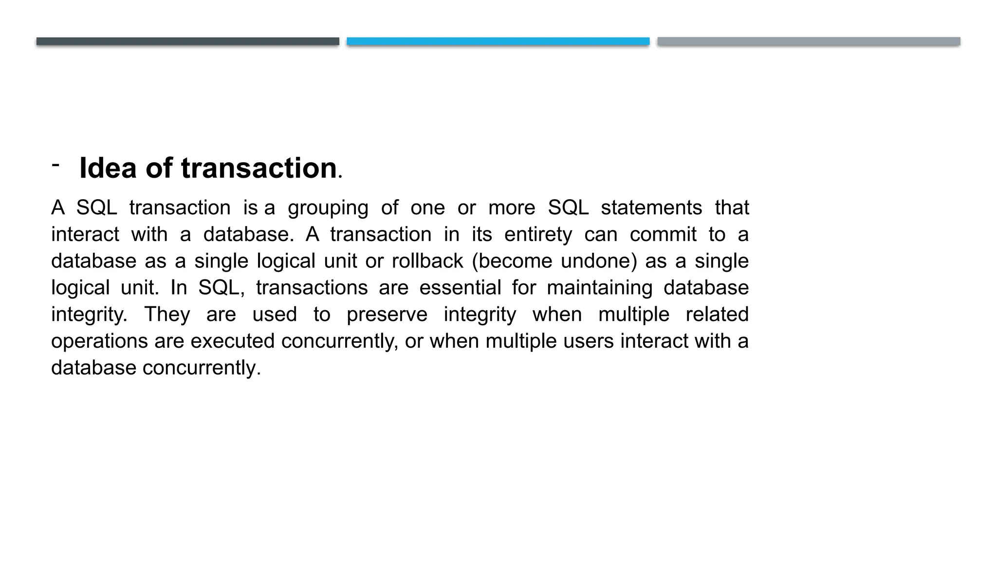 - Idea of transaction.
A SQL transaction is a grouping of one or more SQL statements that
interact with a database. A transaction in its entirety can commit to a
database as a single logical unit or rollback (become undone) as a single
logical unit. In SQL, transactions are essential for maintaining database
integrity. They are used to preserve integrity when multiple related
operations are executed concurrently, or when multiple users interact with a
database concurrently.
 
