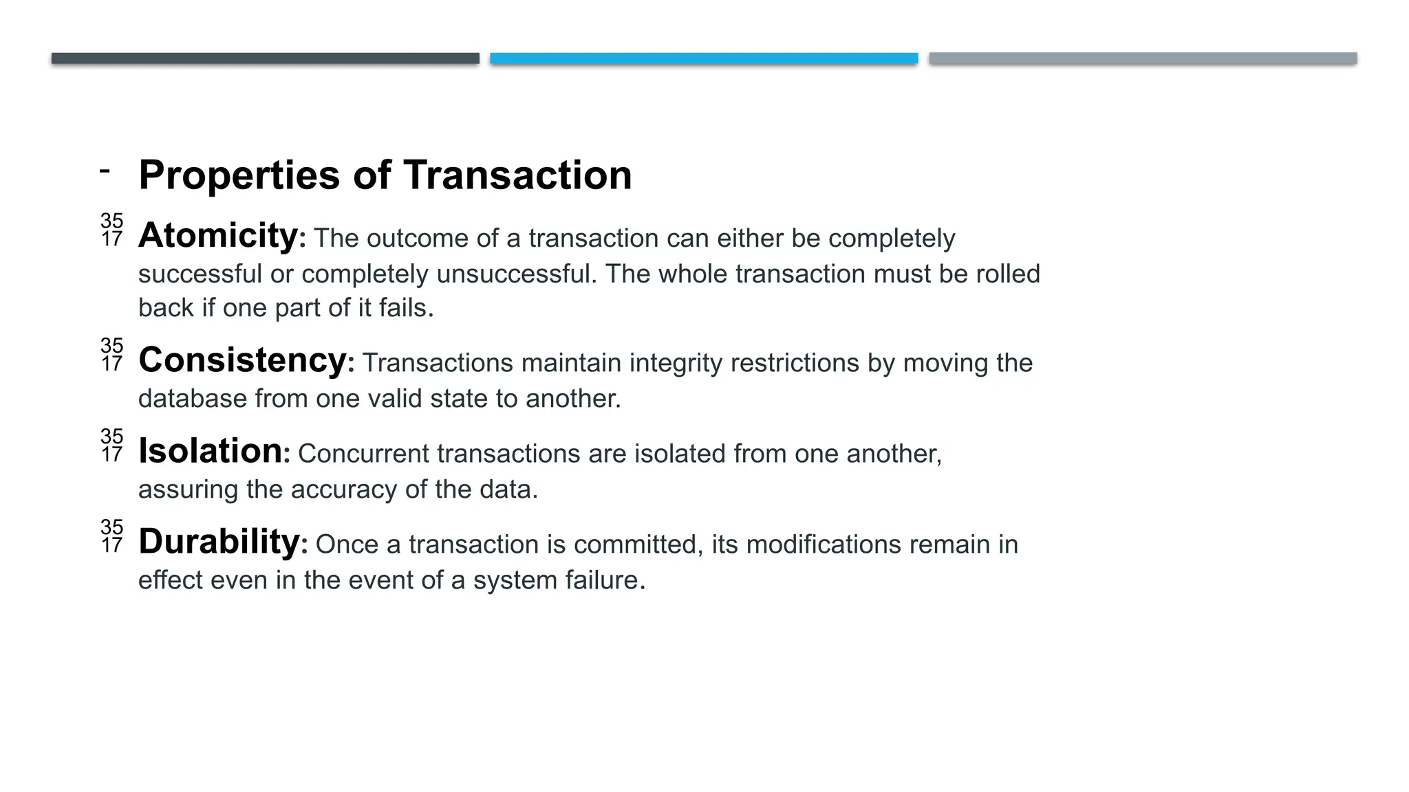 - Properties of Transaction
 Atomicity: The outcome of a transaction can either be completely
successful or completely unsuccessful. The whole transaction must be rolled
back if one part of it fails.
 Consistency: Transactions maintain integrity restrictions by moving the
database from one valid state to another.
 Isolation: Concurrent transactions are isolated from one another,
assuring the accuracy of the data.
 Durability: Once a transaction is committed, its modifications remain in
effect even in the event of a system failure.
 