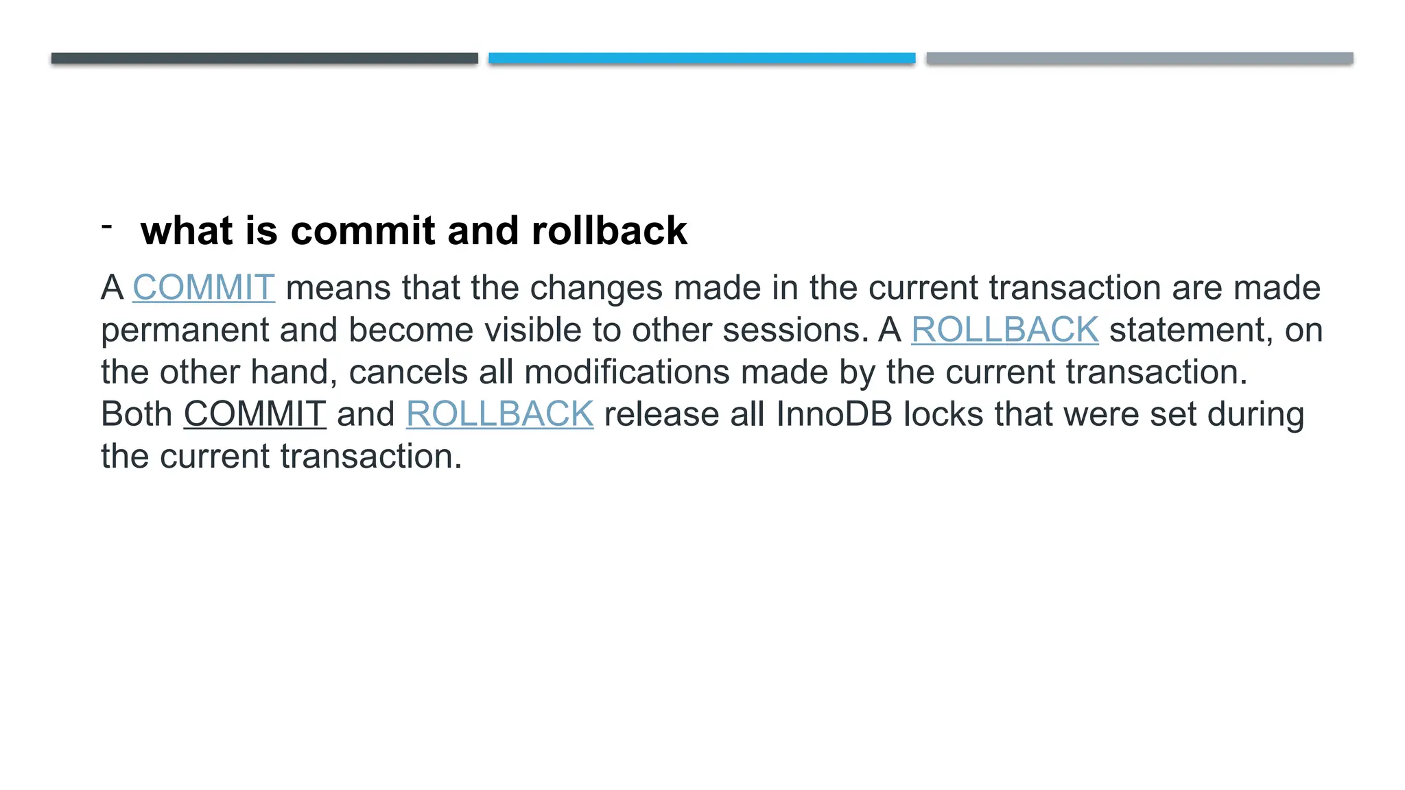 - what is commit and rollback
A COMMIT means that the changes made in the current transaction are made
permanent and become visible to other sessions. A ROLLBACK statement, on
the other hand, cancels all modifications made by the current transaction.
Both COMMIT and ROLLBACK release all InnoDB locks that were set during
the current transaction.
 