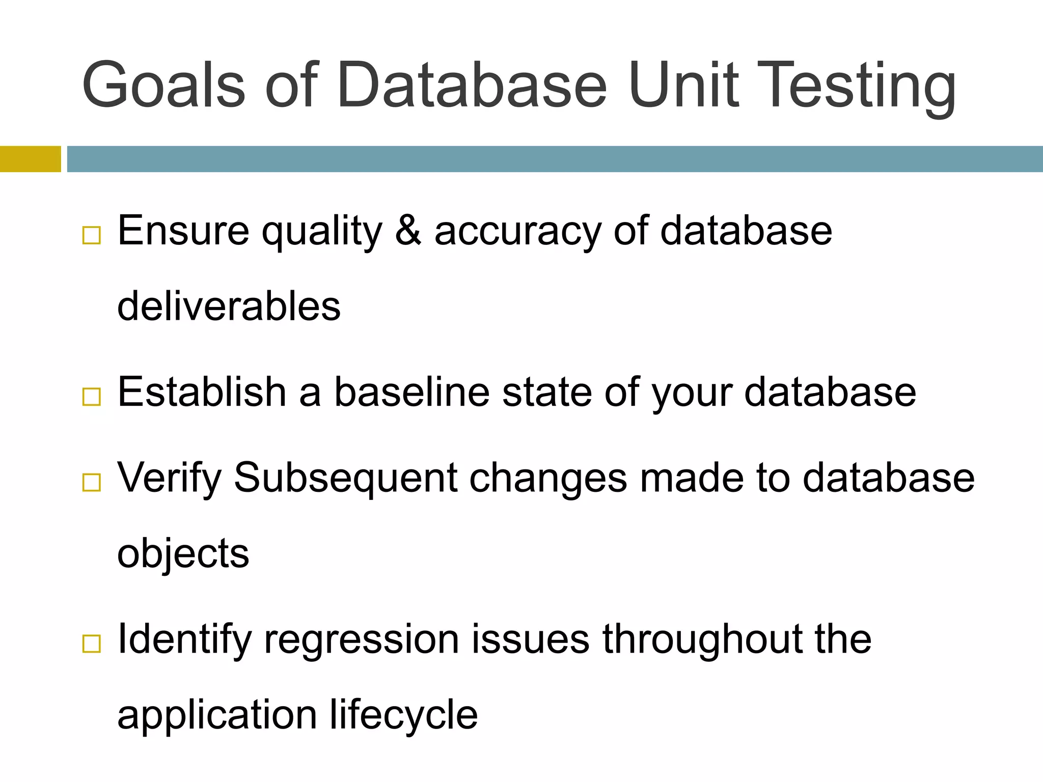 Goals of Database Unit Testing

   Ensure quality & accuracy of database
    deliverables

   Establish a baseline state of your database

   Verify Subsequent changes made to database
    objects

   Identify regression issues throughout the
    application lifecycle
 