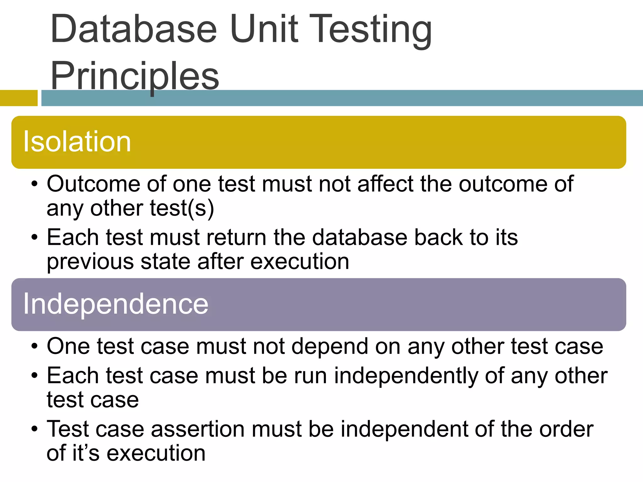 Database Unit Testing
  Principles
Isolation
• Outcome of one test must not affect the outcome of
  any other test(s)
• Each test must return the database back to its
  previous state after execution
Independence
• One test case must not depend on any other test case
• Each test case must be run independently of any other
  test case
• Test case assertion must be independent of the order
  of it’s execution
 