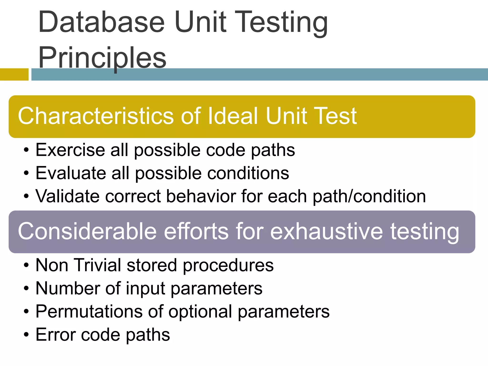 Database Unit Testing
    Principles
Characteristics of Ideal Unit Test
• Exercise all possible code paths
• Evaluate all possible conditions
• Validate correct behavior for each path/condition

Considerable efforts for exhaustive testing
•   Non Trivial stored procedures
•   Number of input parameters
•   Permutations of optional parameters
•   Error code paths
 