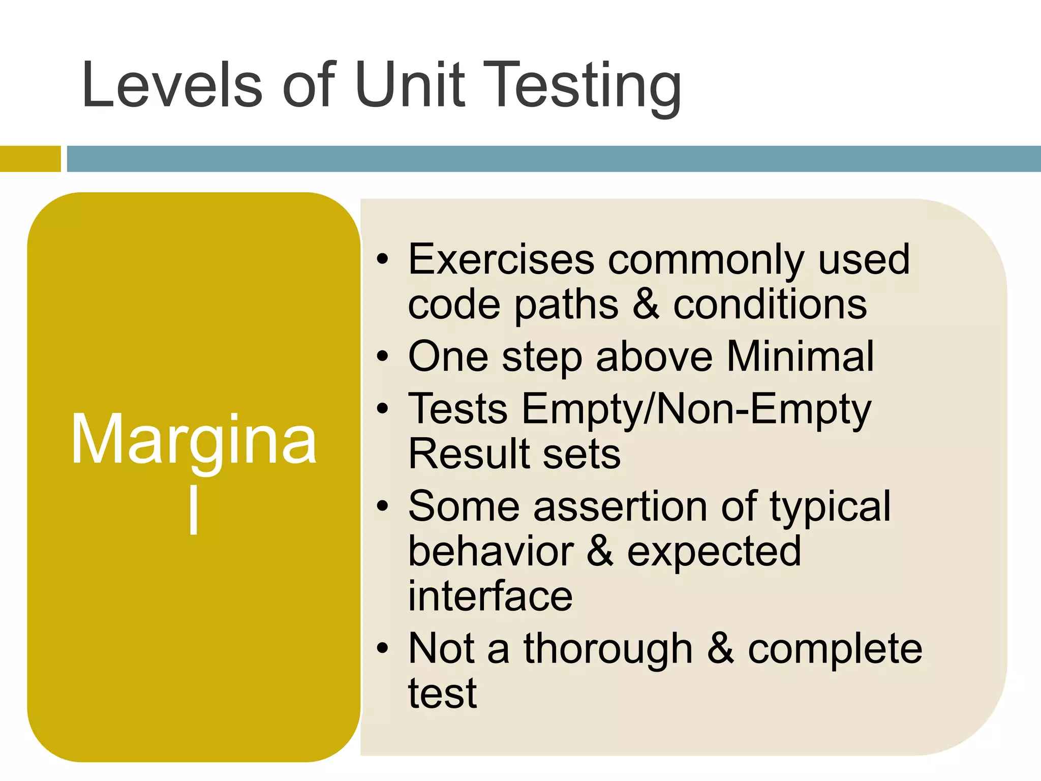 Levels of Unit Testing

          • Exercises commonly used
            code paths & conditions
          • One step above Minimal
          • Tests Empty/Non-Empty
Margina     Result sets
   l      • Some assertion of typical
            behavior & expected
            interface
          • Not a thorough & complete
            test
 