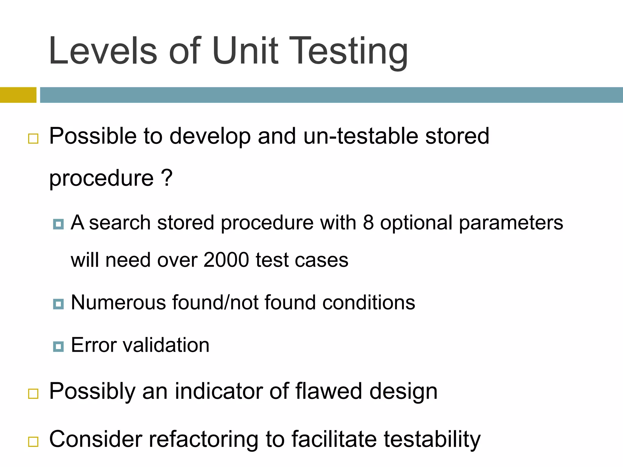 Levels of Unit Testing

   Possible to develop and un-testable stored
    procedure ?
       A search stored procedure with 8 optional parameters
        will need over 2000 test cases

       Numerous found/not found conditions

       Error validation

   Possibly an indicator of flawed design

   Consider refactoring to facilitate testability
 