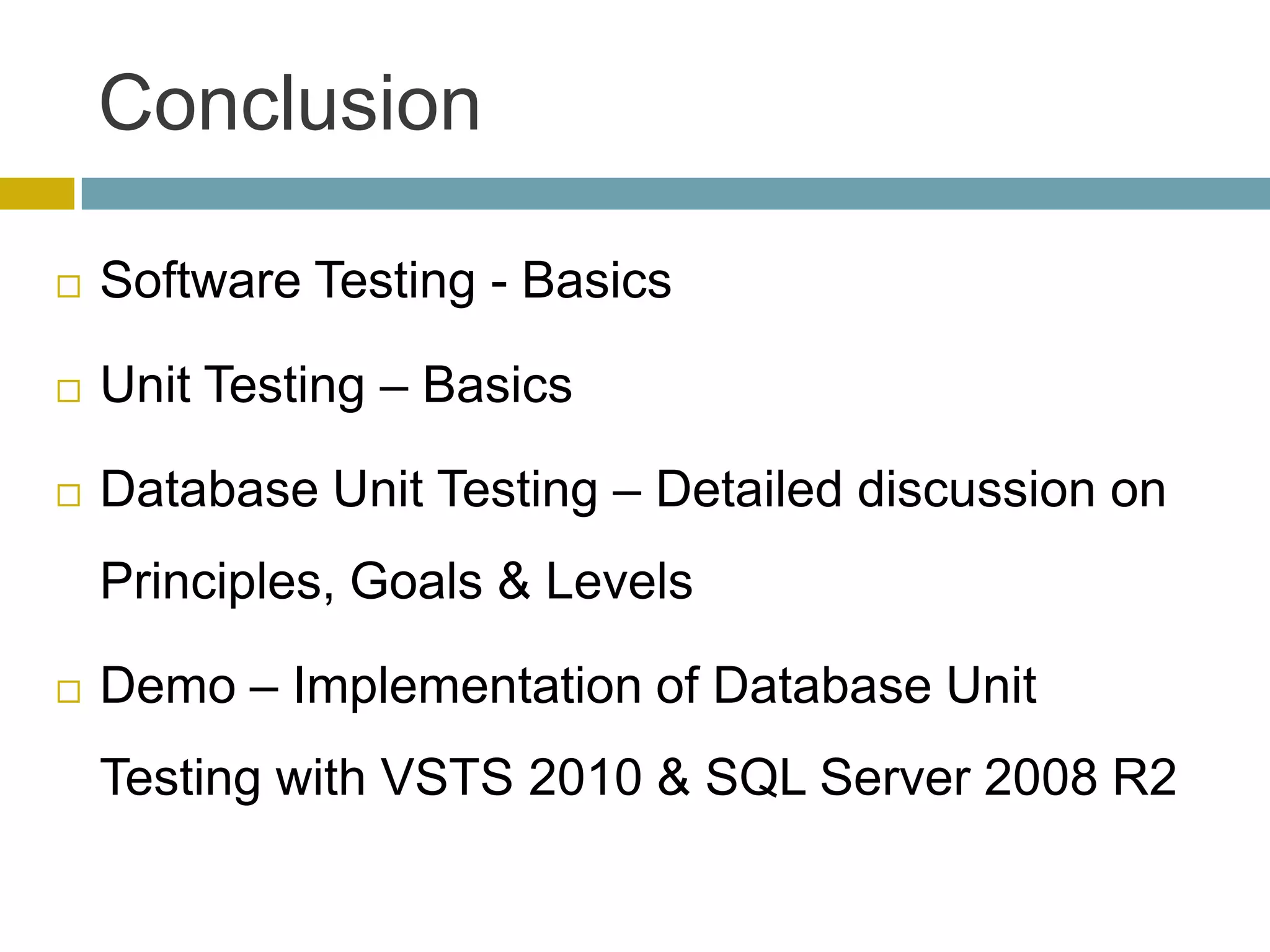 Conclusion

   Software Testing - Basics

   Unit Testing – Basics

   Database Unit Testing – Detailed discussion on
    Principles, Goals & Levels

   Demo – Implementation of Database Unit
    Testing with VSTS 2010 & SQL Server 2008 R2
 