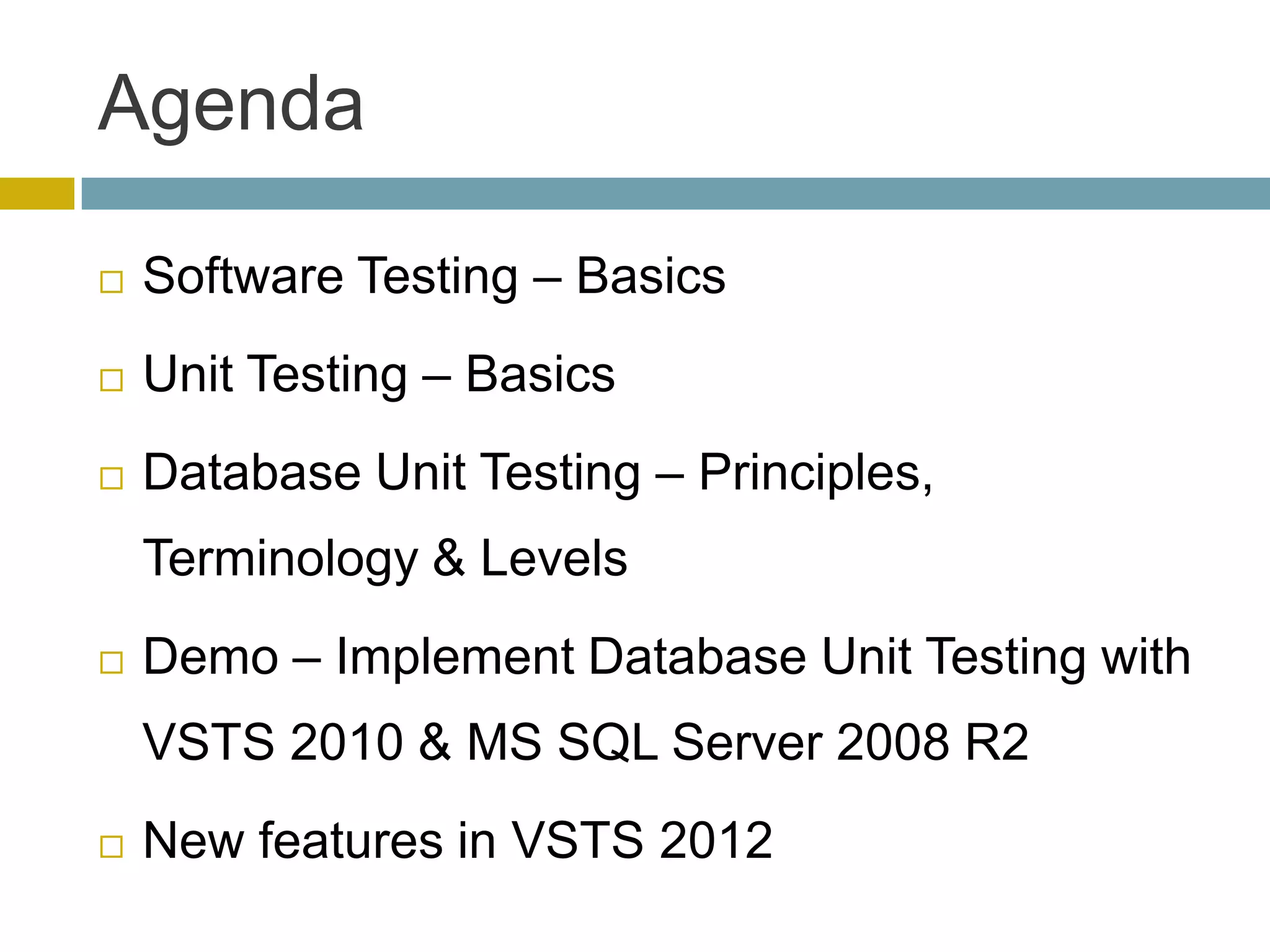 Agenda

   Software Testing – Basics
   Unit Testing – Basics
   Database Unit Testing – Principles,
    Terminology & Levels
   Demo – Implement Database Unit Testing with
    VSTS 2010 & MS SQL Server 2008 R2
   New features in VSTS 2012
 