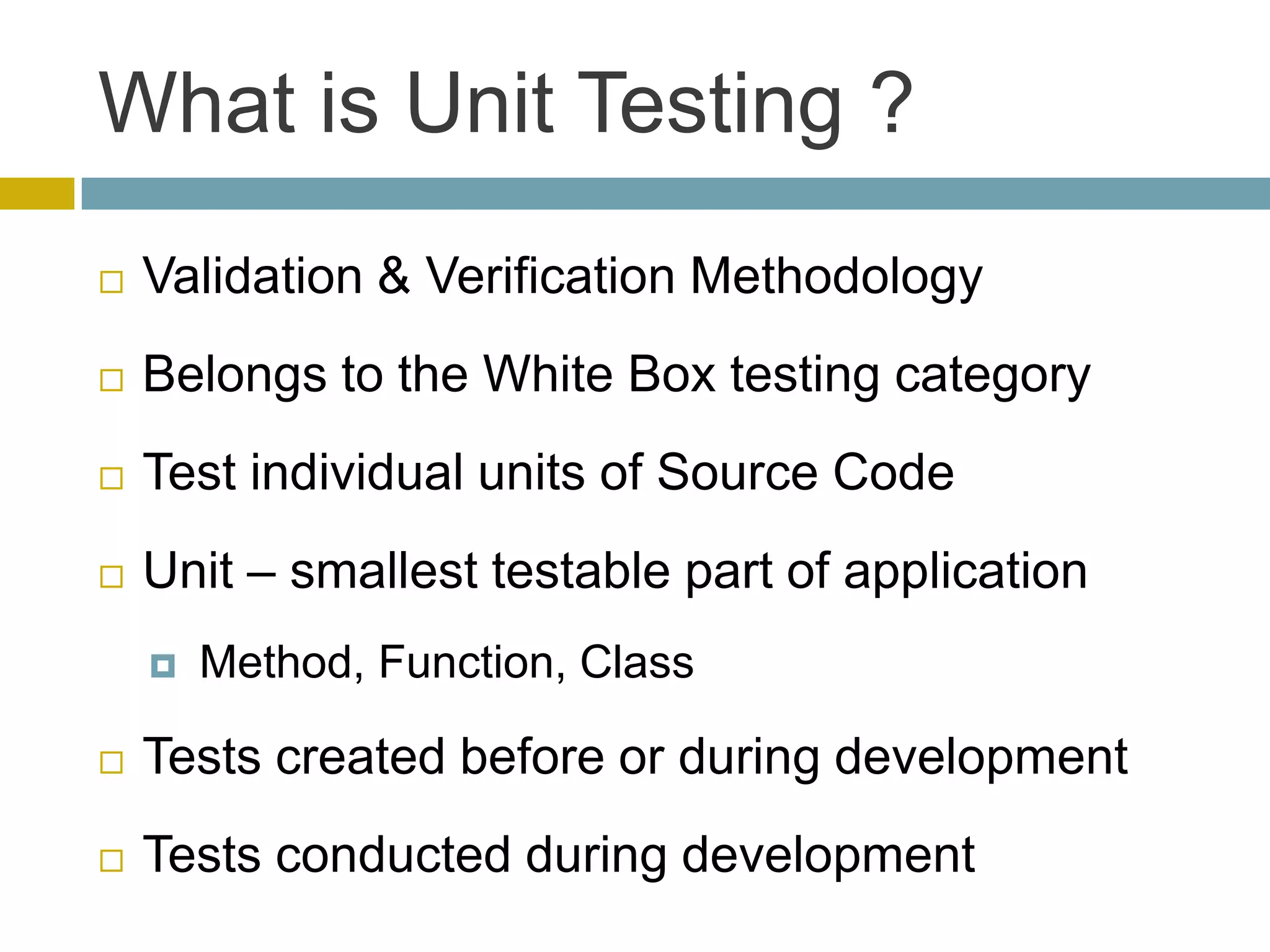 What is Unit Testing ?
   Validation & Verification Methodology
   Belongs to the White Box testing category
   Test individual units of Source Code
   Unit – smallest testable part of application
       Method, Function, Class

   Tests created before or during development
   Tests conducted during development
 