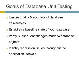 Goals of Database Unit Testing

   Ensure quality & accuracy of database
    deliverables

   Establish a baseline state of your database

   Verify Subsequent changes made to database
    objects

   Identify regression issues throughout the
    application lifecycle
 