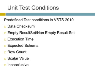 Unit Test Conditions
Predefined Test conditions in VSTS 2010
   Data Checksum
   Empty ResultSet/Non Empty Result Set
   Execution Time
   Expected Schema
   Row Count
   Scalar Value
   Inconclusive
 