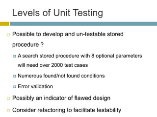 Levels of Unit Testing

   Possible to develop and un-testable stored
    procedure ?
       A search stored procedure with 8 optional parameters
        will need over 2000 test cases

       Numerous found/not found conditions

       Error validation

   Possibly an indicator of flawed design

   Consider refactoring to facilitate testability
 