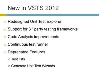 New in VSTS 2012

   Redesigned Unit Test Explorer
   Support for 3rd party testing frameworks
   Code Analysis improvements
   Continuous test runner
   Deprecated Features
     Test   lists
     Generate       Unit Test Wizards
 