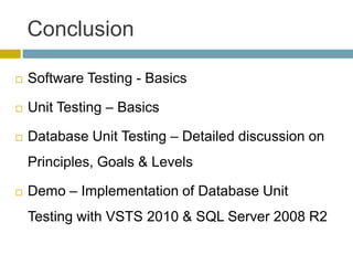 Conclusion

   Software Testing - Basics

   Unit Testing – Basics

   Database Unit Testing – Detailed discussion on
    Principles, Goals & Levels

   Demo – Implementation of Database Unit
    Testing with VSTS 2010 & SQL Server 2008 R2
 