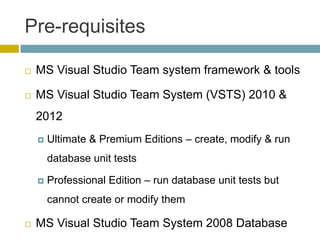 Pre-requisites

   MS Visual Studio Team system framework & tools

   MS Visual Studio Team System (VSTS) 2010 &
    2012
       Ultimate & Premium Editions – create, modify & run
        database unit tests

       Professional Edition – run database unit tests but
        cannot create or modify them

   MS Visual Studio Team System 2008 Database
 