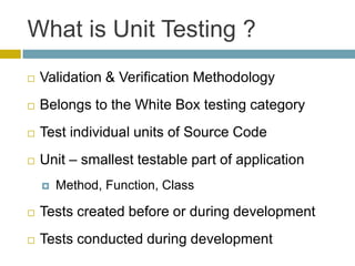 What is Unit Testing ?
   Validation & Verification Methodology
   Belongs to the White Box testing category
   Test individual units of Source Code
   Unit – smallest testable part of application
       Method, Function, Class

   Tests created before or during development
   Tests conducted during development
 