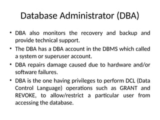 Database Administrator (DBA)
• DBA also monitors the recovery and backup and
provide technical support.
• The DBA has a DBA account in the DBMS which called
a system or superuser account.
• DBA repairs damage caused due to hardware and/or
software failures.
• DBA is the one having privileges to perform DCL (Data
Control Language) operations such as GRANT and
REVOKE, to allow/restrict a particular user from
accessing the database.
 