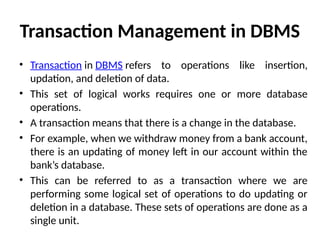 Transaction Management in DBMS
• Transaction in DBMS refers to operations like insertion,
updation, and deletion of data.
• This set of logical works requires one or more database
operations.
• A transaction means that there is a change in the database.
• For example, when we withdraw money from a bank account,
there is an updating of money left in our account within the
bank’s database.
• This can be referred to as a transaction where we are
performing some logical set of operations to do updating or
deletion in a database. These sets of operations are done as a
single unit.
 