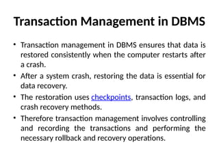 Transaction Management in DBMS
• Transaction management in DBMS ensures that data is
restored consistently when the computer restarts after
a crash.
• After a system crash, restoring the data is essential for
data recovery.
• The restoration uses checkpoints, transaction logs, and
crash recovery methods.
• Therefore transaction management involves controlling
and recording the transactions and performing the
necessary rollback and recovery operations.
 