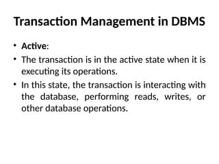 Transaction Management in DBMS
• Active:
• The transaction is in the active state when it is
executing its operations.
• In this state, the transaction is interacting with
the database, performing reads, writes, or
other database operations.
 