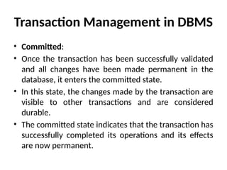 Transaction Management in DBMS
• Committed:
• Once the transaction has been successfully validated
and all changes have been made permanent in the
database, it enters the committed state.
• In this state, the changes made by the transaction are
visible to other transactions and are considered
durable.
• The committed state indicates that the transaction has
successfully completed its operations and its effects
are now permanent.
 