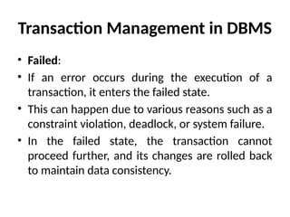 Transaction Management in DBMS
• Failed:
• If an error occurs during the execution of a
transaction, it enters the failed state.
• This can happen due to various reasons such as a
constraint violation, deadlock, or system failure.
• In the failed state, the transaction cannot
proceed further, and its changes are rolled back
to maintain data consistency.
 