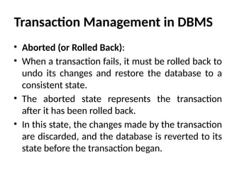 Transaction Management in DBMS
• Aborted (or Rolled Back):
• When a transaction fails, it must be rolled back to
undo its changes and restore the database to a
consistent state.
• The aborted state represents the transaction
after it has been rolled back.
• In this state, the changes made by the transaction
are discarded, and the database is reverted to its
state before the transaction began.
 