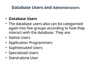 Database Users and Administrators
• Database Users
• The database users also can be categorized
again into five groups according to how they
interact with the database. They are:
• Native Users
• Application Programmers
• Sophisticated Users
• Specialized Users
• Stand-alone User
 