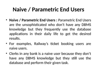 Naive / Parametric End Users
• Naive / Parametric End Users : Parametric End Users
are the unsophisticated who don’t have any DBMS
knowledge but they frequently use the database
applications in their daily life to get the desired
results.
• For examples, Railway’s ticket booking users are
naive users.
• Clerks in any bank is a naive user because they don’t
have any DBMS knowledge but they still use the
database and perform their given task.
 