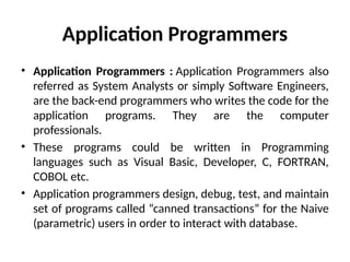 Application Programmers
• Application Programmers : Application Programmers also
referred as System Analysts or simply Software Engineers,
are the back-end programmers who writes the code for the
application programs. They are the computer
professionals.
• These programs could be written in Programming
languages such as Visual Basic, Developer, C, FORTRAN,
COBOL etc.
• Application programmers design, debug, test, and maintain
set of programs called “canned transactions” for the Naive
(parametric) users in order to interact with database.
 