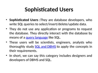 Sophisticated Users
• Sophisticated Users :They are database developers, who
write SQL queries to select/insert/delete/update data.
• They do not use any application or programs to request
the database. They directly interact with the database by
means of a query language like SQL.
• These users will be scientists, engineers, analysts who
thoroughly study SQL and DBMS to apply the concepts in
their requirements.
• In short, we can say this category includes designers and
developers of DBMS and SQL.
 