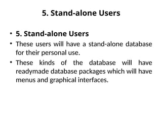 5. Stand-alone Users
• 5. Stand-alone Users
• These users will have a stand-alone database
for their personal use.
• These kinds of the database will have
readymade database packages which will have
menus and graphical interfaces.
 