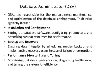 Database Administrator (DBA)
• DBAs are responsible for the management, maintenance,
and optimization of the database environment. Their roles
typically include:
• Installation and Configuration
• Setting up database software, configuring parameters, and
optimizing system resources for performance.
• Backup and Recovery
• Ensuring data integrity by scheduling regular backups and
implementing recovery plans in case of failure or corruption.
• Performance Monitoring and Tuning
• Monitoring database performance, diagnosing bottlenecks,
and tuning the system for efficiency.
 