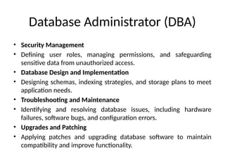 Database Administrator (DBA)
• Security Management
• Defining user roles, managing permissions, and safeguarding
sensitive data from unauthorized access.
• Database Design and Implementation
• Designing schemas, indexing strategies, and storage plans to meet
application needs.
• Troubleshooting and Maintenance
• Identifying and resolving database issues, including hardware
failures, software bugs, and configuration errors.
• Upgrades and Patching
• Applying patches and upgrading database software to maintain
compatibility and improve functionality.
 