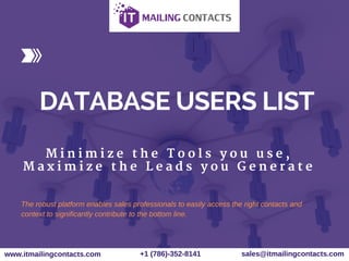 DATABASE USERS LIST
M i n i m i z e t h e T o o l s y o u u s e ,
M a x i m i z e t h e L e a d s y o u G e n e r a t e
www.itmailingcontacts.com +1 (786)­352­8141 sales@itmailingcontacts.com
The robust platform enables sales professionals to easily access the right contacts and
context to significantly contribute to the bottom line.
 