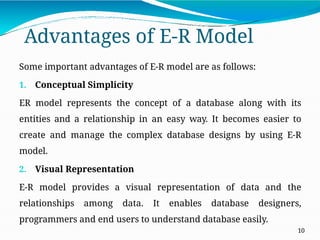 Advantages of E-R Model
10
Some important advantages of E-R model are as follows:
1. Conceptual Simplicity
ER model represents the concept of a database along with its
entities and a relationship in an easy way. It becomes easier to
create and manage the complex database designs by using E-R
model.
2. Visual Representation
E-R model provides a visual representation of data and the
relationships among data. It enables database designers,
programmers and end users to understand database easily.
 
